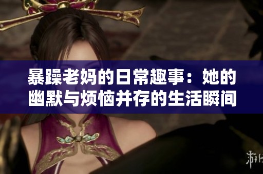 暴躁老妈的日常趣事：她的幽默与烦恼并存的生活瞬间