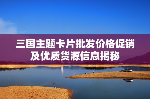 三国主题卡片批发价格促销及优质货源信息揭秘