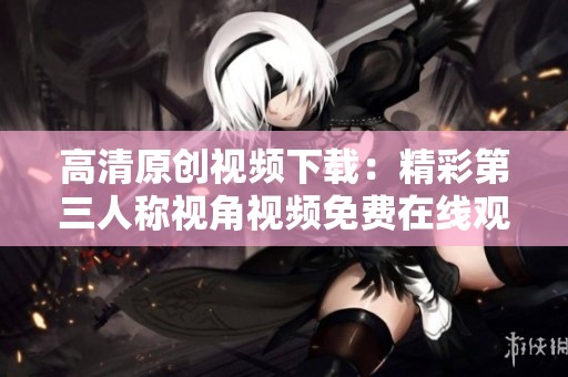 高清原创视频下载：精彩第三人称视角视频免费在线观看与分享