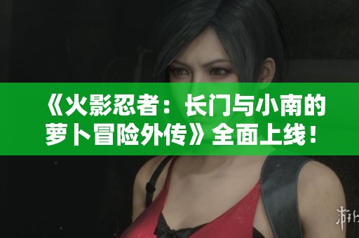 《火影忍者：长门与小南的萝卜冒险外传》全面上线！