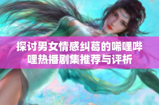 探讨男女情感纠葛的唏哩哔哩热播剧集推荐与评析
