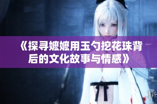 《探寻嬷嬷用玉勺挖花珠背后的文化故事与情感》