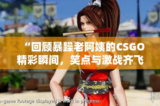 “回顾暴躁老阿姨的CSGO精彩瞬间，笑点与激战齐飞”
