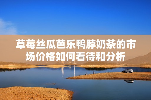 草莓丝瓜芭乐鸭脖奶茶的市场价格如何看待和分析