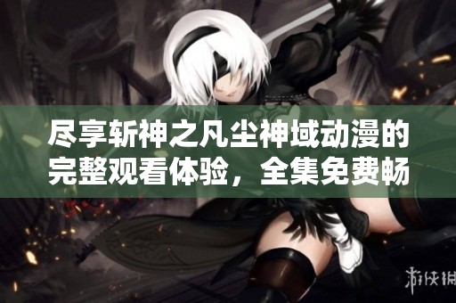 尽享斩神之凡尘神域动漫的完整观看体验，全集免费畅看