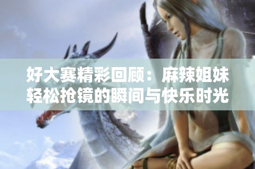 好大赛精彩回顾：麻辣姐妹轻松抢镜的瞬间与快乐时光