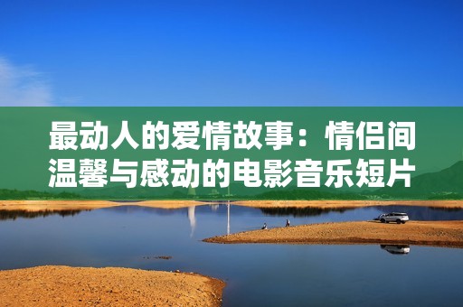 最动人的爱情故事：情侣间温馨与感动的电影音乐短片