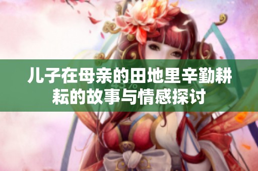 儿子在母亲的田地里辛勤耕耘的故事与情感探讨