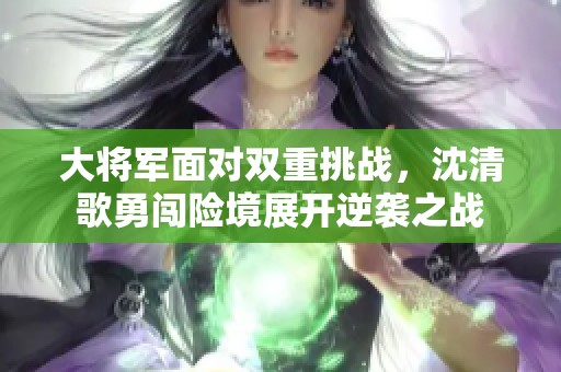 大将军面对双重挑战，沈清歌勇闯险境展开逆袭之战