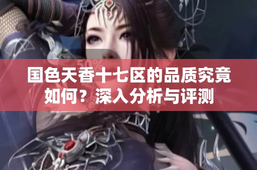 国色天香十七区的品质究竟如何？深入分析与评测