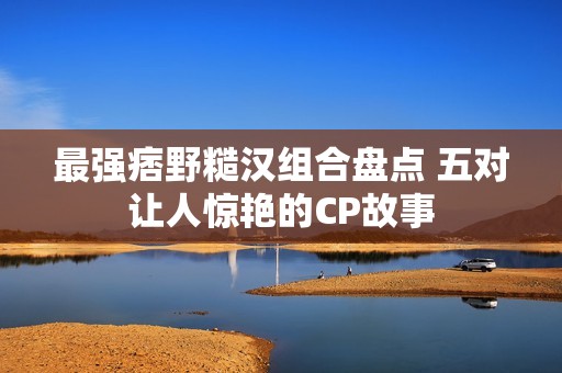 最强痞野糙汉组合盘点 五对让人惊艳的CP故事