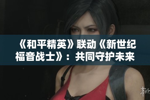 《和平精英》联动《新世纪福音战士》：共同守护未来的热血战斗与希望之旅
