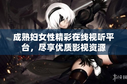 成熟妇女性精彩在线视听平台，尽享优质影视资源