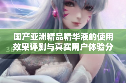 国产亚洲精品精华液的使用效果评测与真实用户体验分享