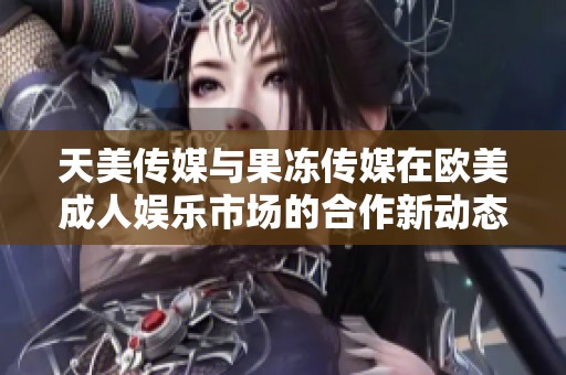 天美传媒与果冻传媒在欧美成人娱乐市场的合作新动态
