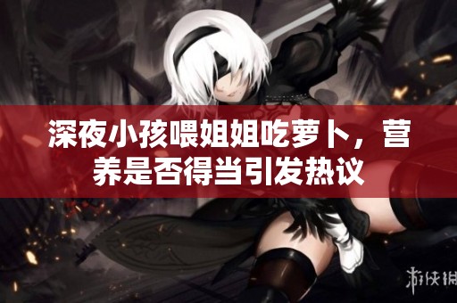 深夜小孩喂姐姐吃萝卜，营养是否得当引发热议