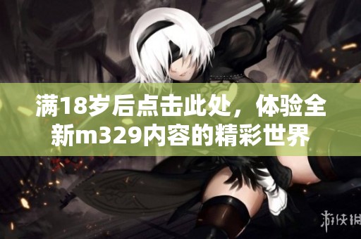满18岁后点击此处，体验全新m329内容的精彩世界