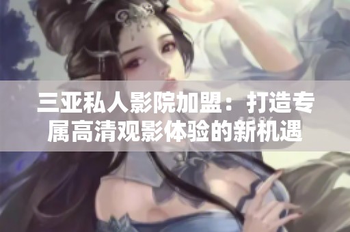 三亚私人影院加盟：打造专属高清观影体验的新机遇