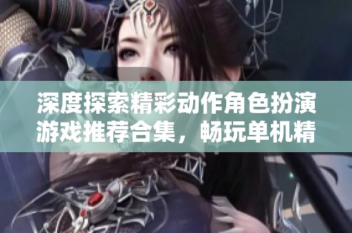 深度探索精彩动作角色扮演游戏推荐合集，畅玩单机精彩体验