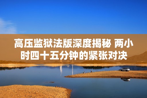 高压监狱法版深度揭秘 两小时四十五分钟的紧张对决