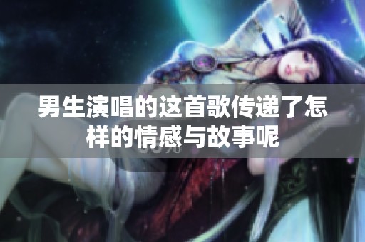 男生演唱的这首歌传递了怎样的情感与故事呢