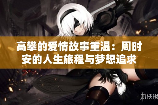 高攀的爱情故事重温：周时安的人生旅程与梦想追求