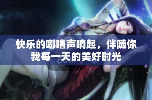 快乐的嘟噜声响起，伴随你我每一天的美好时光