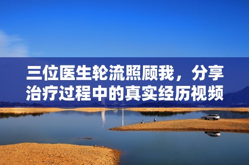 三位医生轮流照顾我，分享治疗过程中的真实经历视频