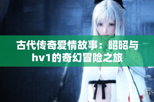 古代传奇爱情故事：昭昭与hv1的奇幻冒险之旅