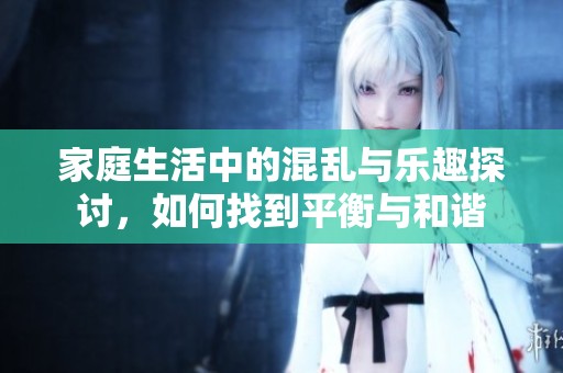 家庭生活中的混乱与乐趣探讨，如何找到平衡与和谐