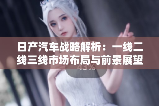 日产汽车战略解析：一线二线三线市场布局与前景展望