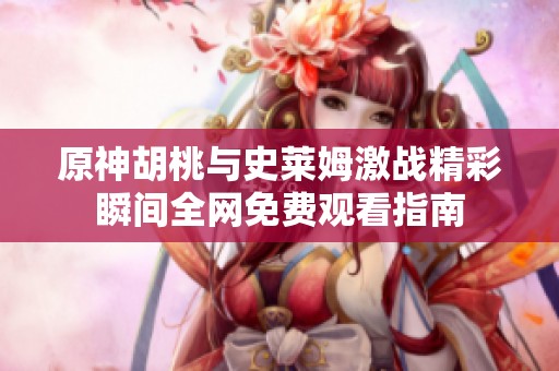 原神胡桃与史莱姆激战精彩瞬间全网免费观看指南