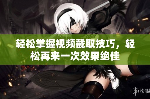 轻松掌握视频截取技巧，轻松再来一次效果绝佳