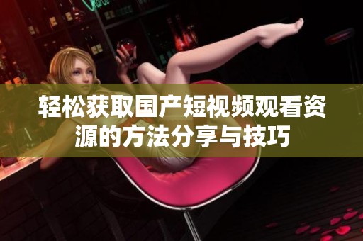 轻松获取国产短视频观看资源的方法分享与技巧
