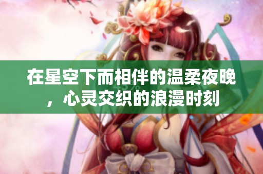 在星空下而相伴的温柔夜晚，心灵交织的浪漫时刻