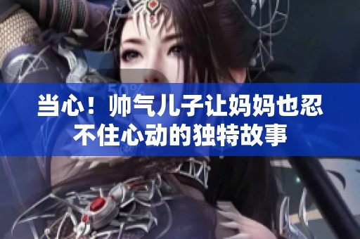 当心！帅气儿子让妈妈也忍不住心动的独特故事