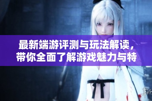 最新端游评测与玩法解读，带你全面了解游戏魅力与特色