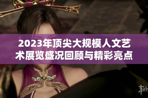 2023年顶尖大规模人文艺术展览盛况回顾与精彩亮点解析