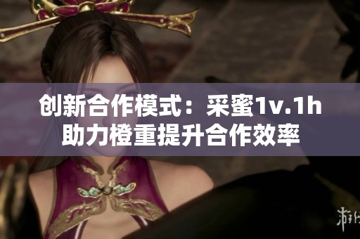 创新合作模式：采蜜1v.1h助力橙重提升合作效率