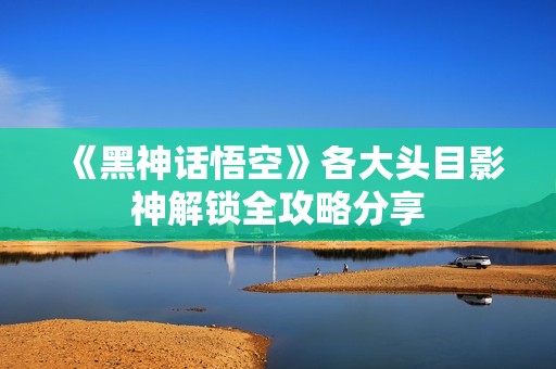《黑神话悟空》各大头目影神解锁全攻略分享