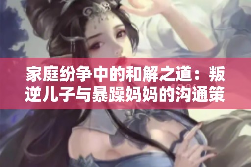 家庭纷争中的和解之道：叛逆儿子与暴躁妈妈的沟通策略