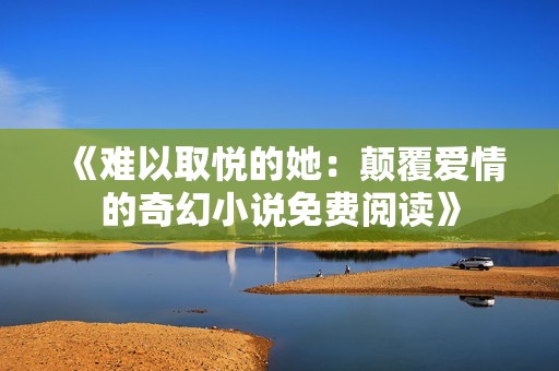 《难以取悦的她：颠覆爱情的奇幻小说免费阅读》