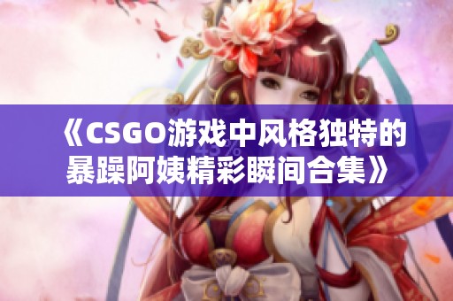《CSGO游戏中风格独特的暴躁阿姨精彩瞬间合集》