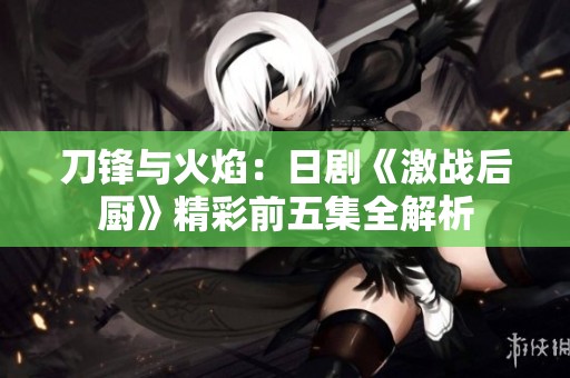 刀锋与火焰：日剧《激战后厨》精彩前五集全解析