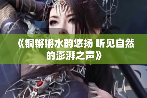 《铜锵锵水韵悠扬 听见自然的澎湃之声》