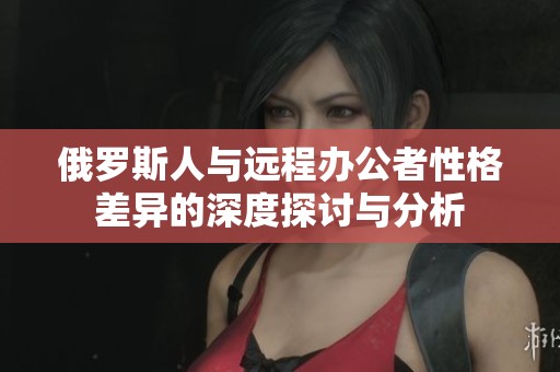 俄罗斯人与远程办公者性格差异的深度探讨与分析