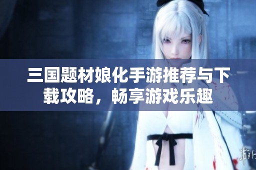 三国题材娘化手游推荐与下载攻略，畅享游戏乐趣