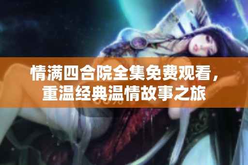 情满四合院全集免费观看，重温经典温情故事之旅