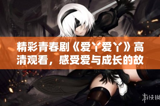 精彩青春剧《爱丫爱丫》高清观看，感受爱与成长的故事