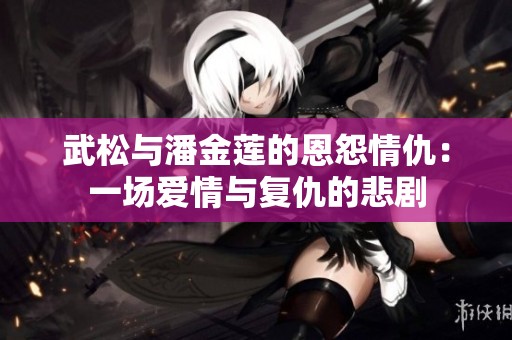 武松与潘金莲的恩怨情仇：一场爱情与复仇的悲剧